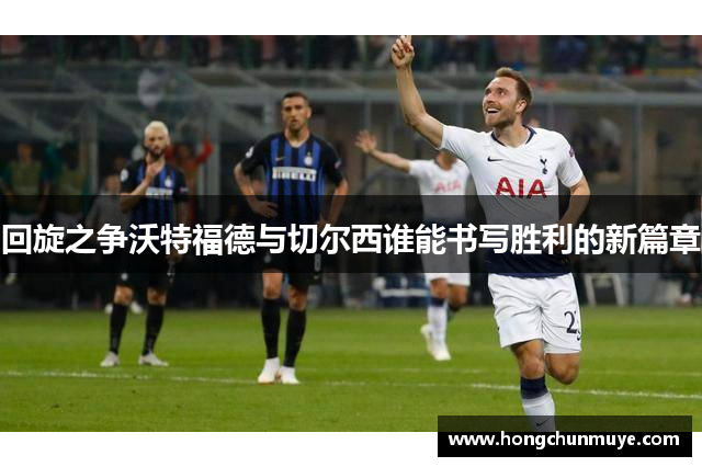 回旋之争沃特福德与切尔西谁能书写胜利的新篇章