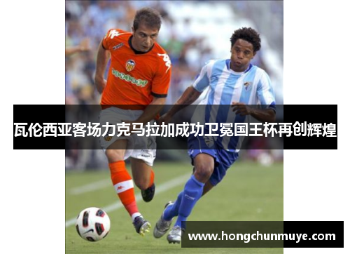 瓦伦西亚客场力克马拉加成功卫冕国王杯再创辉煌