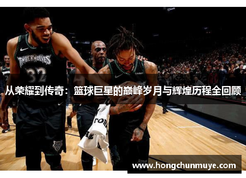 从荣耀到传奇：篮球巨星的巅峰岁月与辉煌历程全回顾