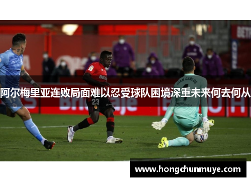 阿尔梅里亚连败局面难以忍受球队困境深重未来何去何从